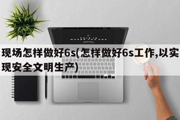 现场怎样做好6s(怎样做好6s工作,以实现安全文明生产)