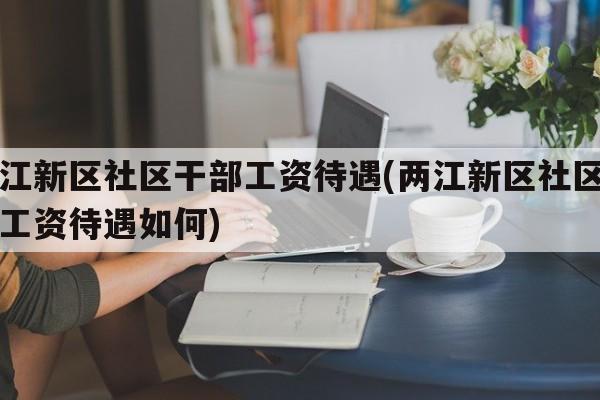 两江新区社区干部工资待遇(两江新区社区干部工资待遇如何)