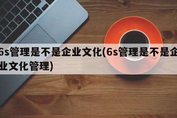 6s管理是不是企业文化(6s管理是不是企业文化管理)